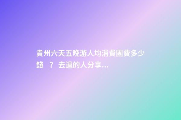 貴州六天五晚游人均消費團費多少錢？ 去過的人分享貴州純玩六天，點擊這篇全明白